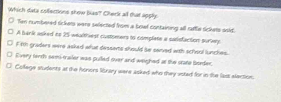 which data collections show bias? check all that apply.\n- ten numbered tickets were selected from a bowl containing all raffle tickets sold.\n- a bank asked its 25 wealthiest customers to complete a satisfaction survey.\n- fifth - graders were asked what desserts should be served with school lunches.\n- every tenth semi - trailer was pulled over and weighed at the state border.\n- college students at the honors library were asked who they voted for in the last election.