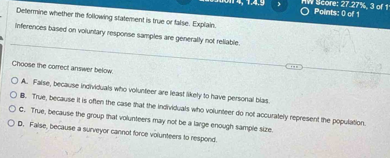 determine whether the following statement is true or false. explain. inferences based on voluntary response samples are generally not reliable. choose the correct answer below. a. false, because individuals who volunteer are least likely to have personal bias. b. true, because it is often the case that the individuals who volunteer do not accurately represent the population. c. true, because the group that volunteers may not be a large enough sample size. d. false, because a surveyor cannot force volunteers to respond.