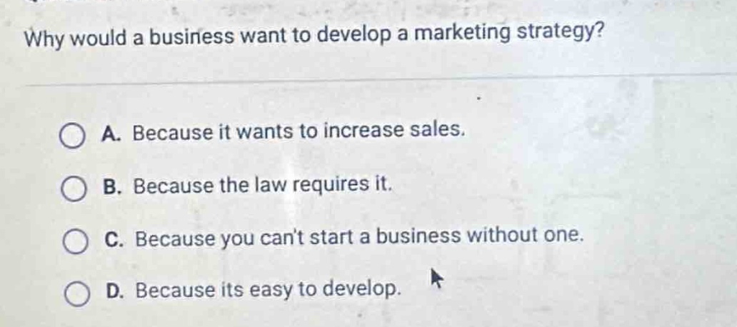 why would a business want to develop a marketing strategy?\na. because it wants to increase sales.\nb. because the law requires it.\nc. because you cant start a business without one.\nd. because its easy to develop.