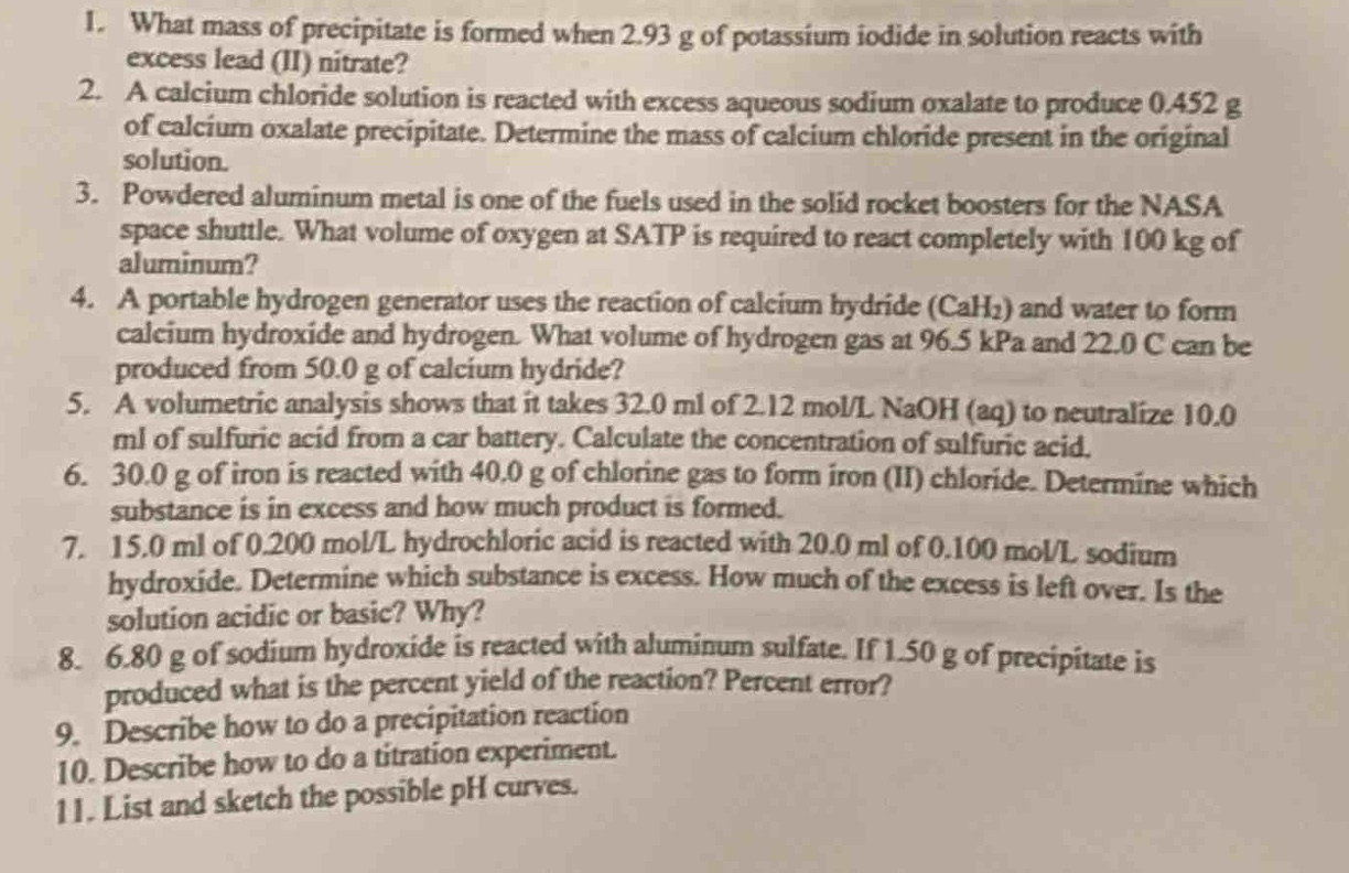 1. what mass of precipitate is formed when 2.93 g of potassium iodide in solution reacts with excess lead (ii) nitrate?\n2. a calcium chloride solution is reacted with excess aqueous sodium oxalate to produce 0.452 g of calcium oxalate precipitate. determine the mass of calcium chloride present in the original solution.\n3. powdered aluminum metal is one of the fuels used in the solid rocket boosters for the nasa space shuttle. what volume of oxygen at satp is required to react completely with 100 kg of aluminum?\n4. a portable hydrogen generator uses the reaction of calcium hydride (cah₂) and water to form calcium hydroxide and hydrogen. what volume of hydrogen gas at 96.5 kpa and 22.0 c can be produced from 50.0 g of calcium hydride?\n5. a volumetric analysis shows that it takes 32.0 ml of 2.12 mol/l naoh (aq) to neutralize 10.0 ml of sulfuric acid from a car battery. calculate the concentration of sulfuric acid.\n6. 30.0 g of iron is reacted with 40.0 g of chlorine gas to form iron (ii) chloride. determine which substance is in excess and how much product is formed.\n7. 15.0 ml of 0.200 mol/l hydrochloric acid is reacted with 20.0 ml of 0.100 mol/l sodium hydroxide. determine which substance is excess. how much of the excess is left over. is the solution acidic or basic? why?\n8. 6.80 g of sodium hydroxide is reacted with aluminum sulfate. if 1.50 g of precipitate is produced what is the percent yield of the reaction? percent error?\n9. describe how to do a precipitation reaction\n10. describe how to do a titration experiment\n11. list and sketch the possible ph curves.
