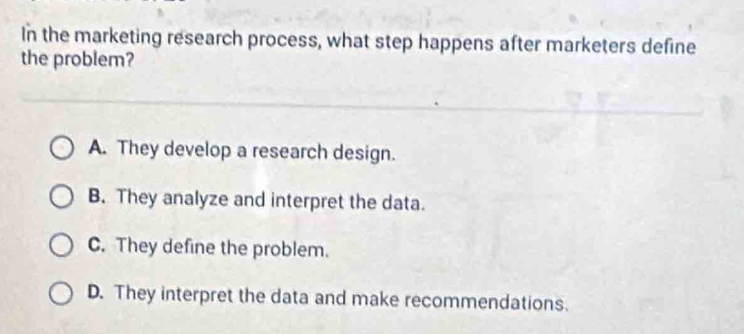in the marketing research process, what step happens after marketers define the problem?\n\na. they develop a research design.\nb. they analyze and interpret the data.\nc. they define the problem.\nd. they interpret the data and make recommendations.