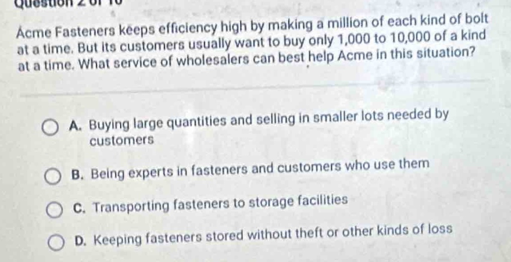 question 2 of 10\nacme fasteners keeps efficiency high by making a million of each kind of bolt at a time. but its customers usually want to buy only 1,000 to 10,000 of a kind at a time. what service of wholesalers can best help acme in this situation?\n\na. buying large quantities and selling in smaller lots needed by customers\n\nb. being experts in fasteners and customers who use them\n\nc. transporting fasteners to storage facilities\n\nd. keeping fasteners stored without theft or other kinds of loss