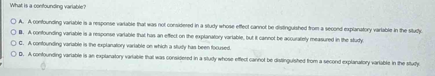 what is a confounding variable?\na. a confounding variable is a response variable that was not considered in a study whose effect cannot be distinguished from a second explanatory variable in the study.\nb. a confounding variable is a response variable that has an effect on the explanatory variable, but it cannot be accurately measured in the study.\nc. a confounding variable is the explanatory variable on which a study has been focused.\nd. a confounding variable is an explanatory variable that was considered in a study whose effect cannot be distinguished from a second explanatory variable in the study.