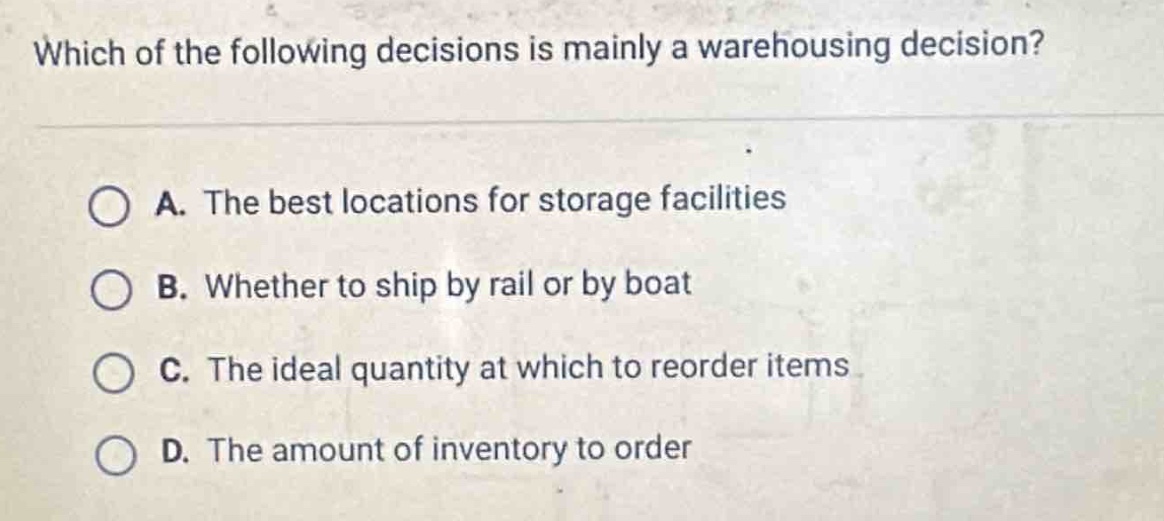 which of the following decisions is mainly a warehousing decision?\n\na. the best locations for storage facilities\n\nb. whether to ship by rail or by boat\n\nc. the ideal quantity at which to reorder items\n\nd. the amount of inventory to order