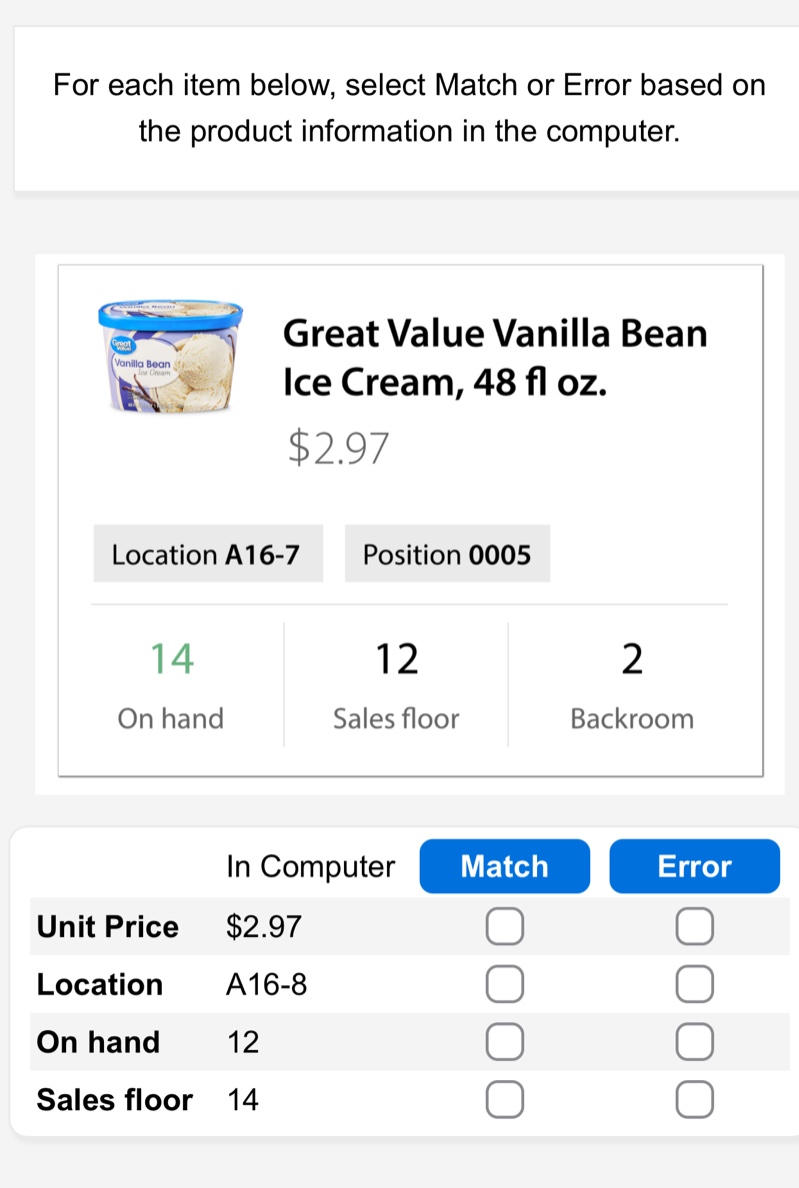 for each item below, select match or error based on the product information in the computer.\ngreat value vanilla bean ice cream, 48 fl oz.\n$2.97\nlocation a16 - 7\nposition 0005\n14 on hand\n12 sales floor\n2 backroom\nin computer match error\nunit price $2.97\nlocation a16 - 8\non hand 12\nsales floor 14