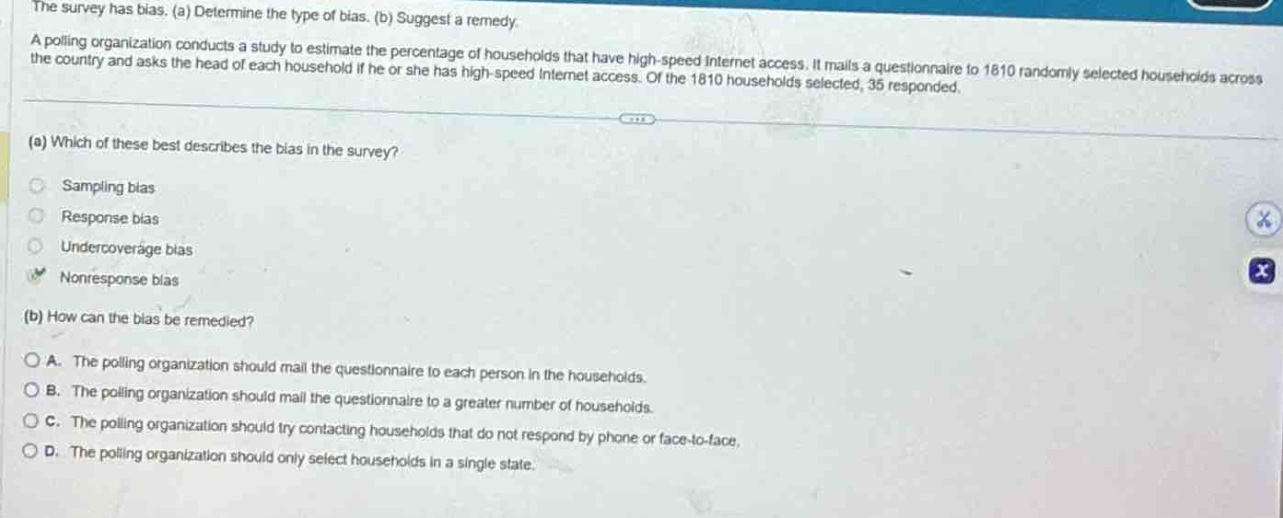 the survey has bias. (a) determine the type of bias. (b) suggest a remedy. a polling organization conducts a study to estimate the percentage of households that have high - speed internet access. it mails a questionnaire to 1810 randomly selected households across the country and asks the head of each household if he or she has high - speed internet access. of the 1810 households selected, 35 responded. (a) which of these best describes the bias in the survey? sampling bias response bias undercoverage bias nonresponse bias (b) how can the bias be remedied? a. the polling organization should mail the questionnaire to each person in the households. b. the polling organization should mail the questionnaire to a greater number of households. c. the polling organization should try contacting households that do not respond by phone or face - to - face. d. the polling organization should only select households in a single state.