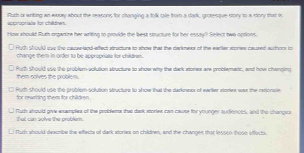 ruth is writing an essay about the reasons for changing a folk - tale from a dark, grotesque story to a story that is appropriate for children.\nhow should ruth organize her writing to provide the best structure for her essay? select two options.\n□ ruth should use the cause - and - effect structure to show that the darkness of the earlier stories caused authors to change them in order to be appropriate for children.\n□ ruth should use the problem - solution structure to show why the dark stories are problematic, and how changing them solves the problem.\n□ ruth should use the problem - solution structure to show that the darkness of earlier stories was the rationale for rewriting them for children.\n□ ruth should give examples of the problems that dark stories can cause for younger audiences, and the changes that can solve the problem.\n□ ruth should describe the effects of dark stories on children, and the changes that lessen those effects.