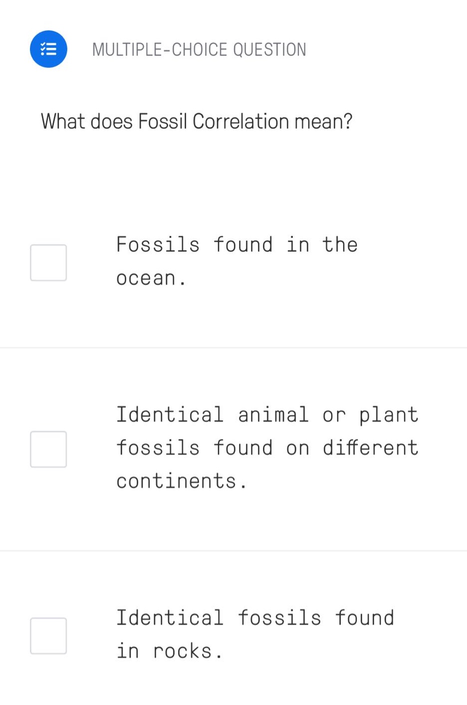 multiple - choice question\nwhat does fossil correlation mean?\nfossils found in the ocean.\nidentical animal or plant fossils found on different continents.\nidentical fossils found in rocks.