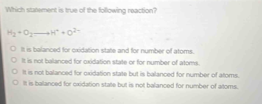 which statement is true of the following reaction?\nh₂ + o₂→h⁺ + o²⁻\no it is balanced for oxidation state and for number of atoms.\no it is not balanced for oxidation state or for number of atoms.\no it is not balanced for oxidation state but is balanced for number of atoms.\no it is balanced for oxidation state but is not balanced for number of atoms.