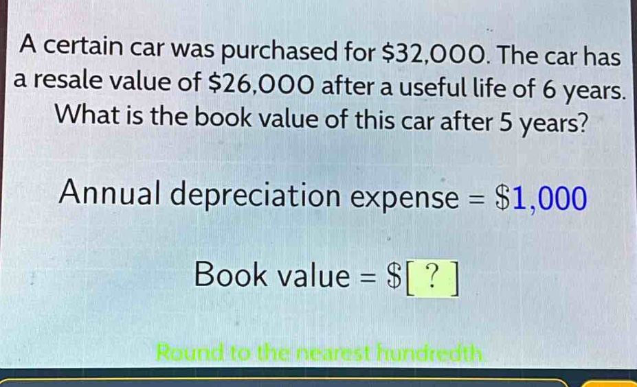 a certain car was purchased for $32,000. the car has a resale value of $26,000 after a useful life of 6 years. what is the book value of this car after 5 years? annual depreciation expense = $1,000 book value = $? round to the nearest hundredth