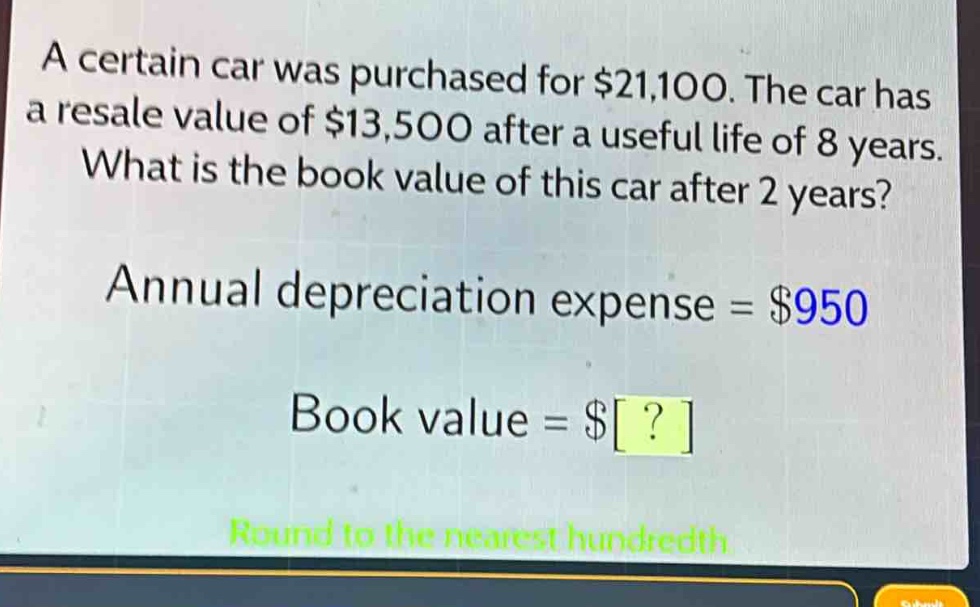a certain car was purchased for $21,100. the car has a resale value of $13,500 after a useful life of 8 years. what is the book value of this car after 2 years? annual depreciation expense = $950 book value = $? round to the nearest hundredth.