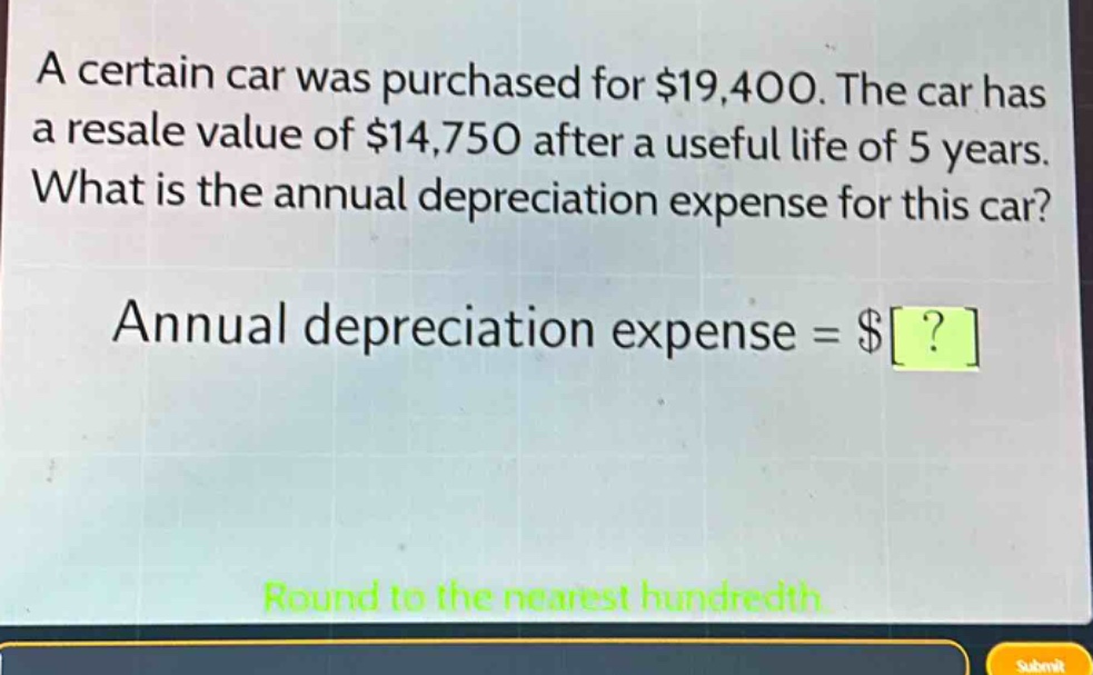 a certain car was purchased for $19,400. the car has a resale value of $14,750 after a useful life of 5 years. what is the annual depreciation expense for this car? annual depreciation expense = $? round to the nearest hundredth