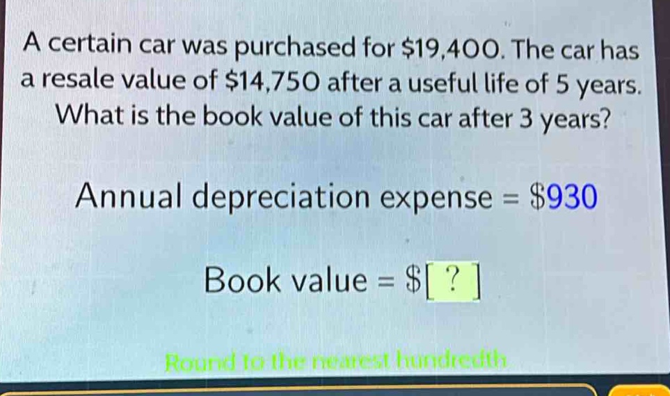 a certain car was purchased for $19,400. the car has a resale value of $14,750 after a useful life of 5 years. what is the book value of this car after 3 years? annual depreciation expense = $930 book value = $? round to the nearest hundredth