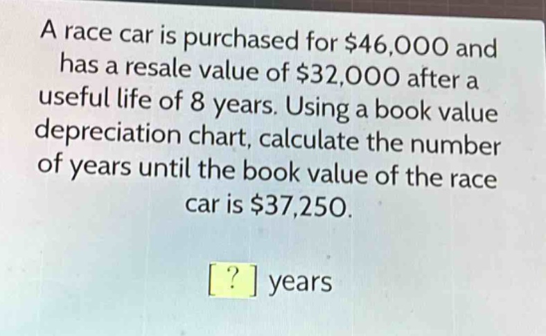 a race car is purchased for $46,000 and has a resale value of $32,000 after a useful life of 8 years. using a book value depreciation chart, calculate the number of years until the book value of the race car is $37,250.\n? years