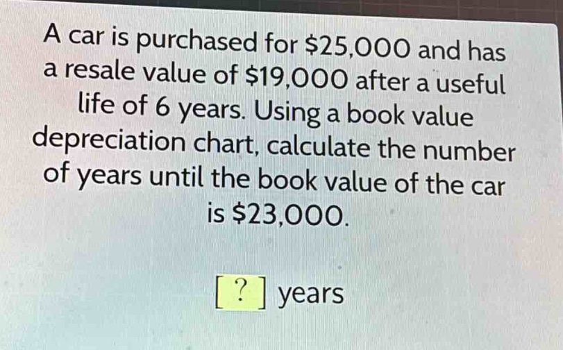 a car is purchased for $25,000 and has a resale value of $19,000 after a useful life of 6 years. using a book value depreciation chart, calculate the number of years until the book value of the car is $23,000.