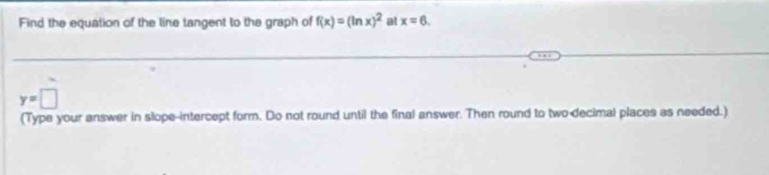find the equation of the line tangent to the graph of (f(x)=(ln x)^{2}) at (x = 6).\n(y=square) (type your answer in slope - intercept form. do not round until the final answer. then round to two decimal places as needed.)
