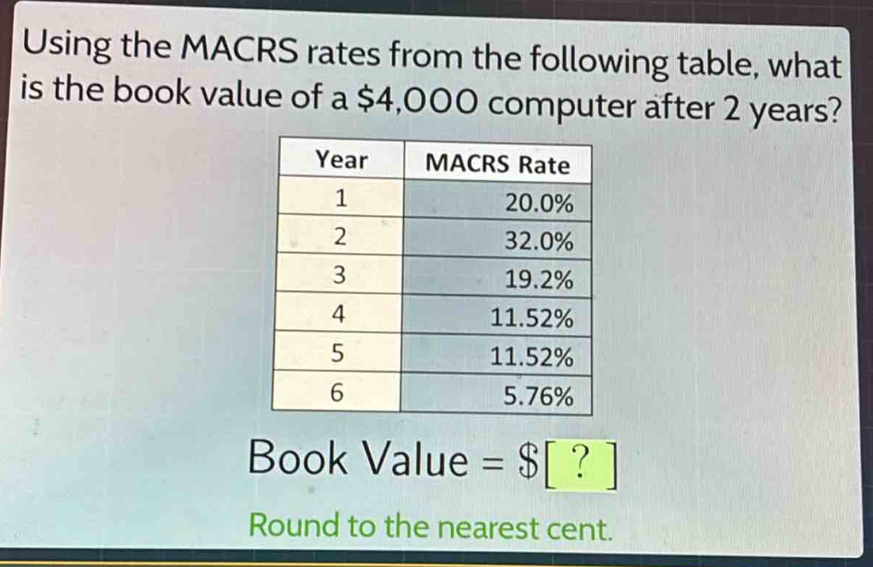 using the macrs rates from the following table, what is the book value of a $4,000 computer after 2 years?\n| year | macrs rate |\n| ---- | ---- |\n| 1 | 20.0% |\n| 2 | 32.0% |\n| 3 | 19.2% |\n| 4 | 11.52% |\n| 5 | 11.52% |\n| 6 | 5.76% |\nbook value = $?\nround to the nearest cent.