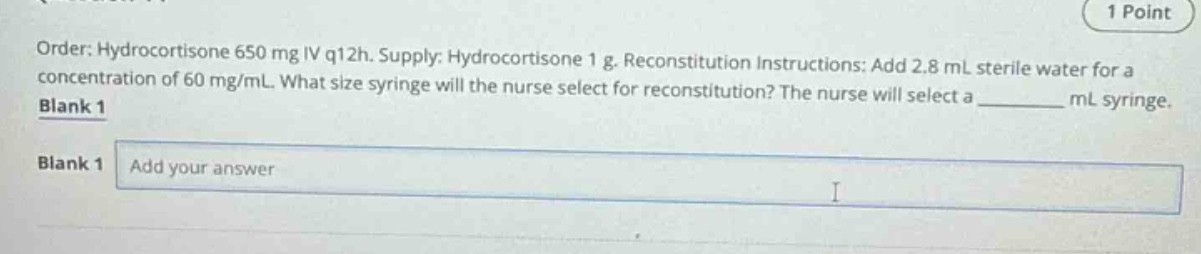 order: hydrocortisone 650 mg iv q12h. supply: hydrocortisone 1 g. reconstitution instructions: add 2.8 ml sterile water for a concentration of 60 mg/ml. what size syringe will the nurse select for reconstitution? the nurse will select a ______ ml syringe. blank 1 blank 1 add your answer