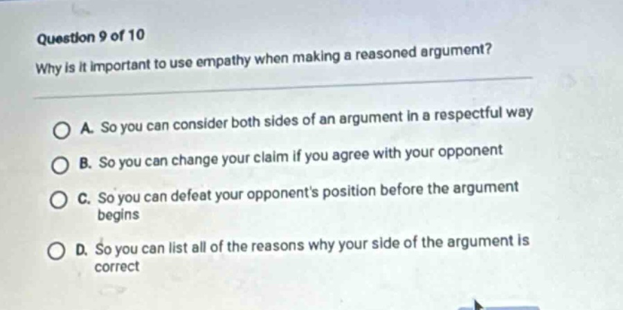 question 9 of 10\nwhy is it important to use empathy when making a reasoned argument?\na. so you can consider both sides of an argument in a respectful way\nb. so you can change your claim if you agree with your opponent\nc. so you can defeat your opponents position before the argument begins\nd. so you can list all of the reasons why your side of the argument is correct
