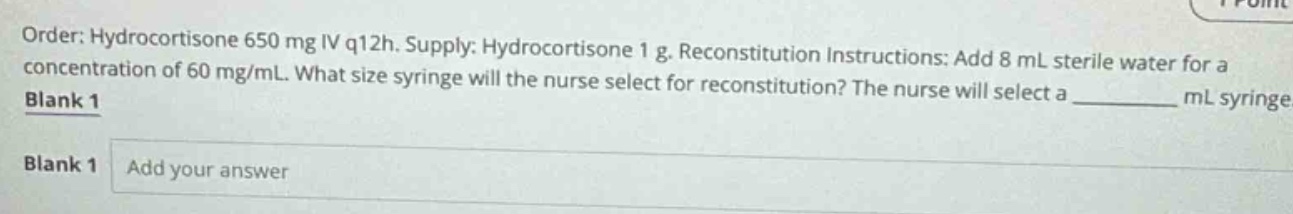 order: hydrocortisone 650 mg iv q12h. supply: hydrocortisone 1 g. reconstitution instructions: add 8 ml sterile water for a concentration of 60 mg/ml. what size syringe will the nurse select for reconstitution? the nurse will select a ______ ml syringe. blank 1 blank 1 add your answer