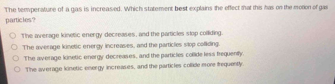 the temperature of a gas is increased. which statement best explains the effect that this has on the motion of gas particles?\nthe average kinetic energy decreases, and the particles stop colliding.\nthe average kinetic energy increases, and the particles stop colliding.\nthe average kinetic energy decreases, and the particles collide less frequently.\nthe average kinetic energy increases, and the particles collide more frequently.