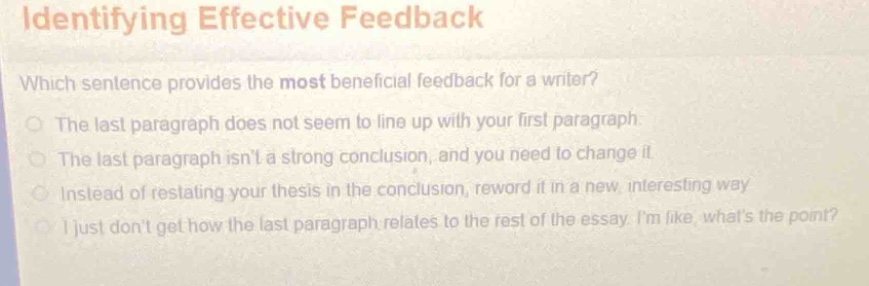 identifying effective feedback\nwhich sentence provides the most beneficial feedback for a writer?\nthe last paragraph does not seem to line up with your first paragraph.\nthe last paragraph isnt a strong conclusion, and you need to change it.\ninstead of restating your thesis in the conclusion, reword it in a new, interesting way.\ni just dont get how the last paragraph relates to the rest of the essay. im like, whats the point?