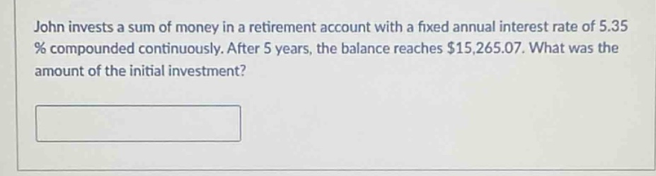 john invests a sum of money in a retirement account with a fixed annual interest rate of 5.35 % compounded continuously. after 5 years, the balance reaches $15,265.07. what was the amount of the initial investment?