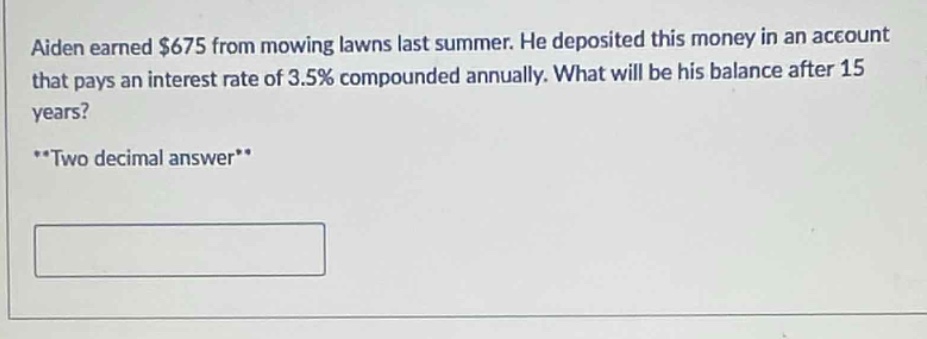 aiden earned $675 from mowing lawns last summer. he deposited this money in an account that pays an interest rate of 3.5% compounded annually. what will be his balance after 15 years? **two decimal answer**