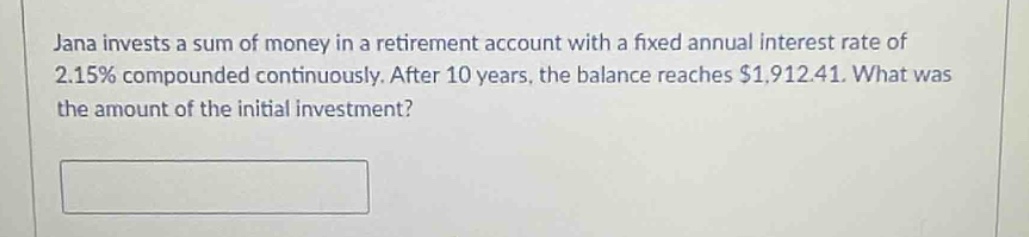 jana invests a sum of money in a retirement account with a fixed annual interest rate of 2.15% compounded continuously. after 10 years, the balance reaches $1,912.41. what was the amount of the initial investment?