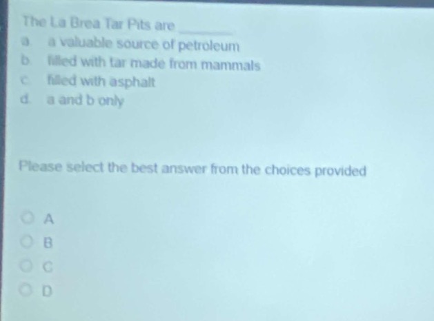 the la brea tar pits are \n a a valuable source of petroleum \n b filled with tar made from mammals \n c filled with asphalt \n d a and b only \n please select the best answer from the choices provided \n a \n b \n c \n d