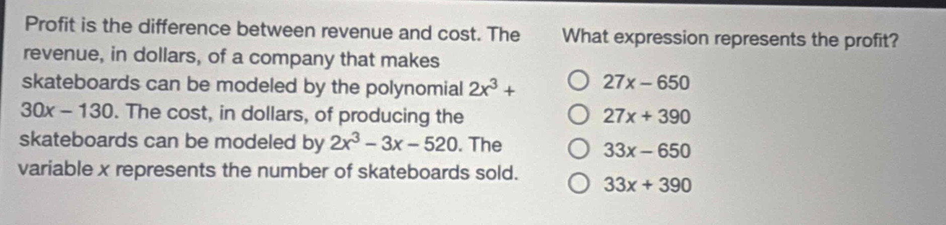 profit is the difference between revenue and cost. the revenue, in dollars, of a company that makes skateboards can be modeled by the polynomial $2x^{3}+30x - 130$. the cost, in dollars, of producing the skateboards can be modeled by $2x^{3}-3x - 520$. the variable $x$ represents the number of skateboards sold. what expression represents the profit? 27x - 650 27x + 390 33x - 650 33x + 390