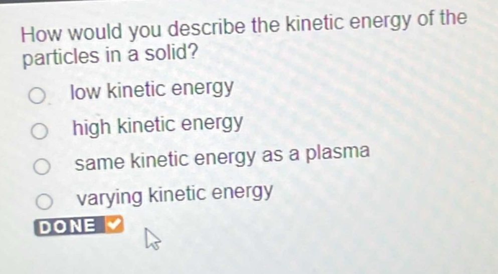 how would you describe the kinetic energy of the particles in a solid?\nlow kinetic energy\nhigh kinetic energy\nsame kinetic energy as a plasma\nvarying kinetic energy