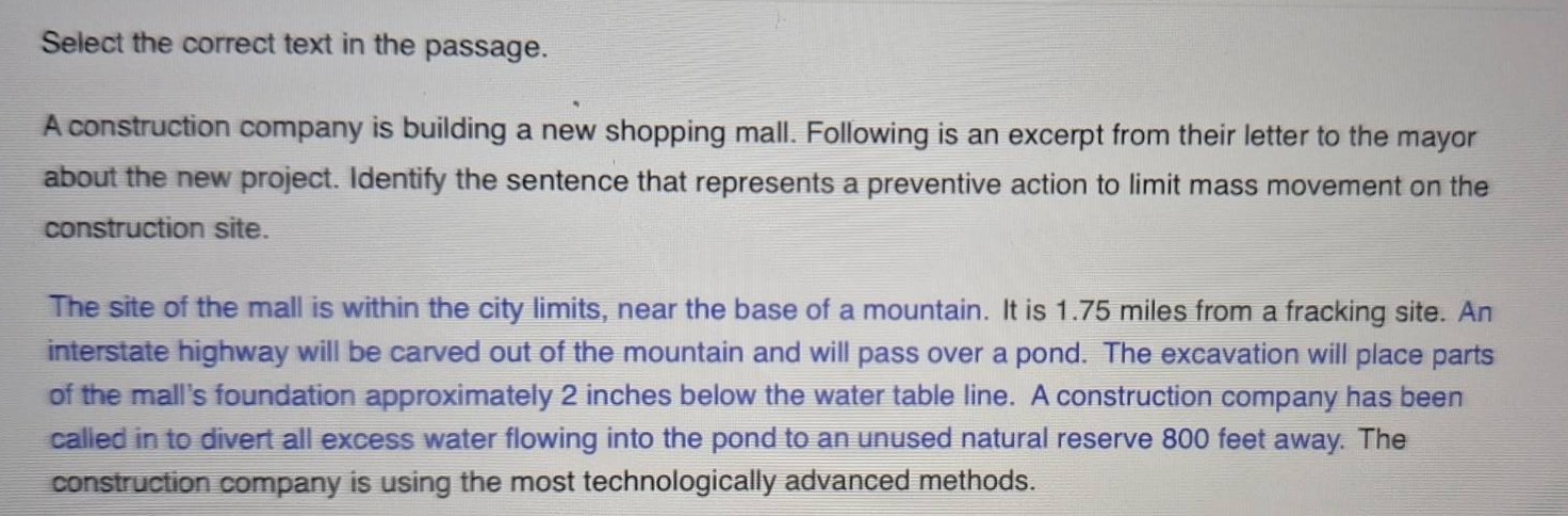 select the correct text in the passage. a construction company is building a new shopping mall. following is an excerpt from their letter to the mayor about the new project. identify the sentence that represents a preventive action to limit mass movement on the construction site. the site of the mall is within the city limits, near the base of a mountain. it is 1.75 miles from a fracking site. an interstate highway will be carved out of the mountain and will pass over a pond. the excavation will place parts of the malls foundation approximately 2 inches below the water table line. a construction company has been called in to divert all excess water flowing into the pond to an unused natural reserve 800 feet away. the construction company is using the most technologically advanced methods.