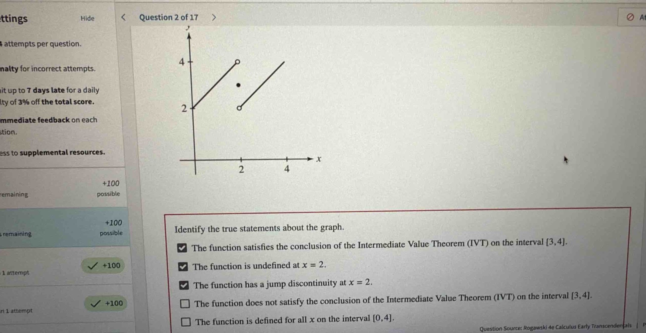 question 2 of 17\nidentify the true statements about the graph.\nthe function satisfies the conclusion of the intermediate value theorem (ivt) on the interval 3,4.\nthe function is undefined at x = 2.\nthe function has a jump discontinuity at x = 2.\nthe function does not satisfy the conclusion of the intermediate value theorem (ivt) on the interval 3,4.\nthe function is defined for all x on the interval 0,4.\nquestion source: rogawski 4e calculus early transcendentals