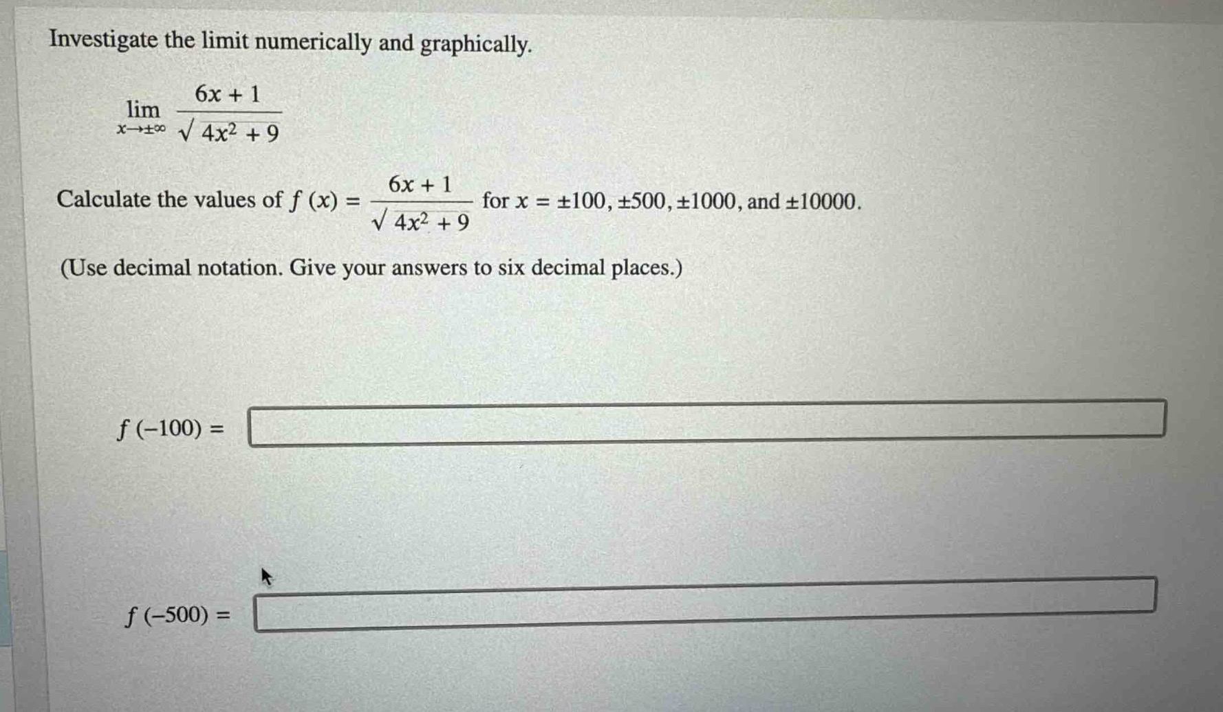 investigate the limit numerically and graphically.\n lim_{x\rightarrowpminfty}\frac{6x + 1}{sqrt{4x^{2}+9}} \ncalculate the values of ( f(x)=\frac{6x + 1}{sqrt{4x^{2}+9}} ) for ( x=pm100,pm500,pm1000 ), and ( pm10000 ).\n(use decimal notation. give your answers to six decimal places.)\n\n( f(-100)=)\n\n( f(-500)=)