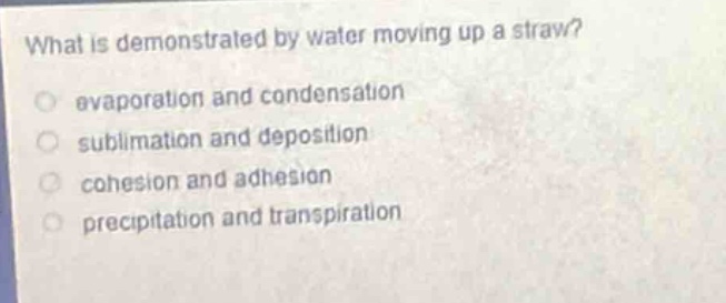 what is demonstrated by water moving up a straw?\nevaporation and condensation\nsublimation and deposition\ncohesion and adhesion\nprecipitation and transpiration