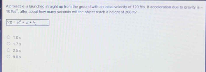 a projectile is launched straight up from the ground with an initial velocity of 120 ft/s. if acceleration due to gravity is - 16 ft/s², after about how many seconds will the object reach a height of 200 ft?\nh(t)=at² + vt+h₀\n1.0 s\n1.7 s\n2.5 s\n8.0 s