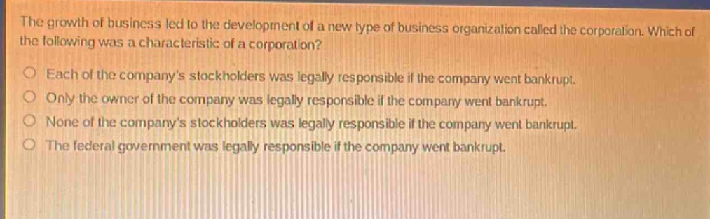 the growth of business led to the development of a new type of business organization called the corporation. which of the following was a characteristic of a corporation?\n○ each of the companys stockholders was legally responsible if the company went bankrupt.\n○ only the owner of the company was legally responsible if the company went bankrupt.\n○ none of the companys stockholders was legally responsible if the company went bankrupt.\n○ the federal government was legally responsible if the company went bankrupt.