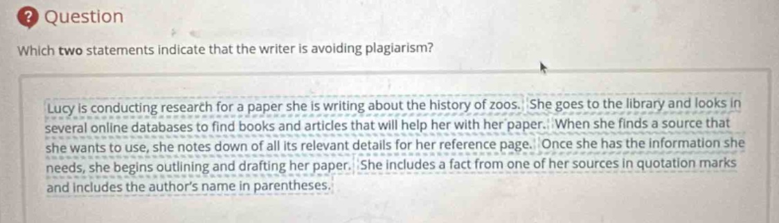 question\nwhich two statements indicate that the writer is avoiding plagiarism?\nlucy is conducting research for a paper she is writing about the history of zoos. she goes to the library and looks in several online databases to find books and articles that will help her with her paper. when she finds a source that she wants to use, she notes down of all its relevant details for her reference page. once she has the information she needs, she begins outlining and drafting her paper. she includes a fact from one of her sources in quotation marks and includes the authors name in parentheses.