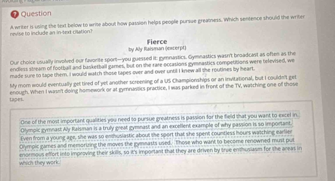 question\na writer is using the text below to write about how passion helps people pursue greatness. which sentence should the writer revise to include an in - text citation?\nfierce\nby aly raisman (excerpt)\nour choice usually involved our favorite sport—you guessed it: gymnastics. gymnastics wasnt broadcast as often as the endless stream of football and basketball games, but on the rare occasions gymnastics competitions were televised, we made sure to tape them. i would watch those tapes over and over until i knew all the routines by heart.\nmy mom would eventually get tired of yet another screening of a us championships or an invitational, but i couldnt get enough. when i wasnt doing homework or at gymnastics practice, i was parked in front of the tv, watching one of those tapes.\none of the most important qualities you need to pursue greatness is passion for the field that you want to excel in. olympic gymnast aly raisman is a truly great gymnast and an excellent example of why passion is so important. even from a young age, she was so enthusiastic about the sport that she spent countless hours watching earlier olympic games and memorizing the moves the gymnasts used. those who want to become renowned must put enormous effort into improving their skills, so its important that they are driven by true enthusiasm for the areas in which they work.