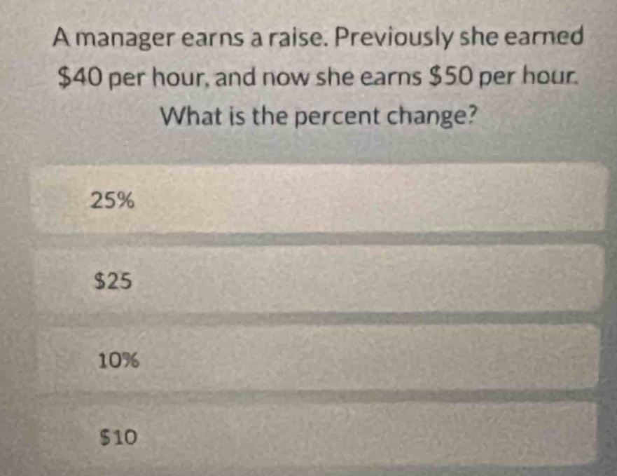 a manager earns a raise. previously she earned $40 per hour, and now she earns $50 per hour. what is the percent change?\n25%\n$25\n10%\n$10