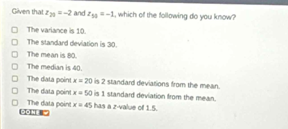 given that $z_{20}=-2$ and $z_{50}=-1$, which of the following do you know?\nthe variance is 10.\nthe standard deviation is 30.\nthe mean is 80.\nthe median is 40.\nthe data point $x = 20$ is 2 standard deviations from the mean.\nthe data point $x = 50$ is 1 standard deviation from the mean.\nthe data point $x = 45$ has a $z$-value of 1.5.