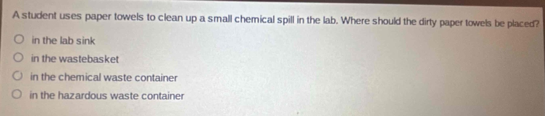 a student uses paper towels to clean up a small chemical spill in the lab. where should the dirty paper towels be placed?\n in the lab sink\n in the wastebasket\n in the chemical waste container\n in the hazardous waste container