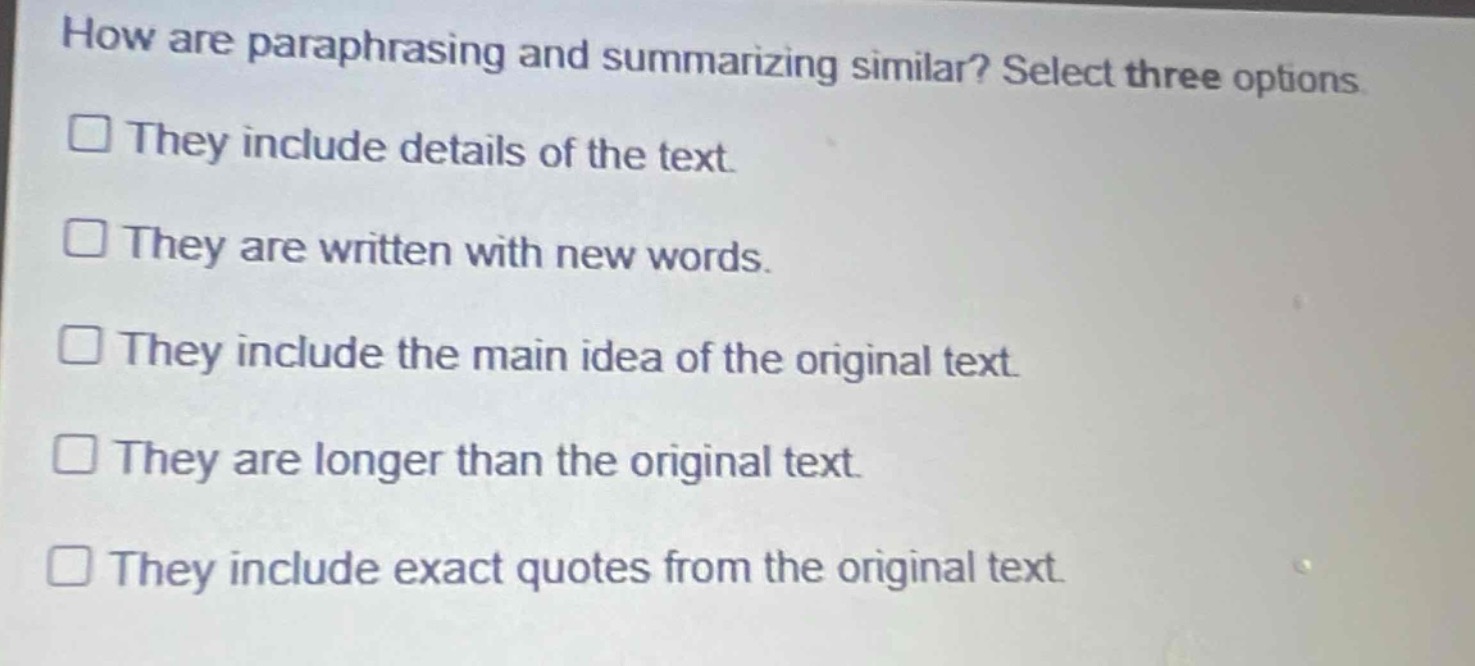 how are paraphrasing and summarizing similar? select three options\n□ they include details of the text.\n□ they are written with new words.\n□ they include the main idea of the original text.\n□ they are longer than the original text.\n□ they include exact quotes from the original text.