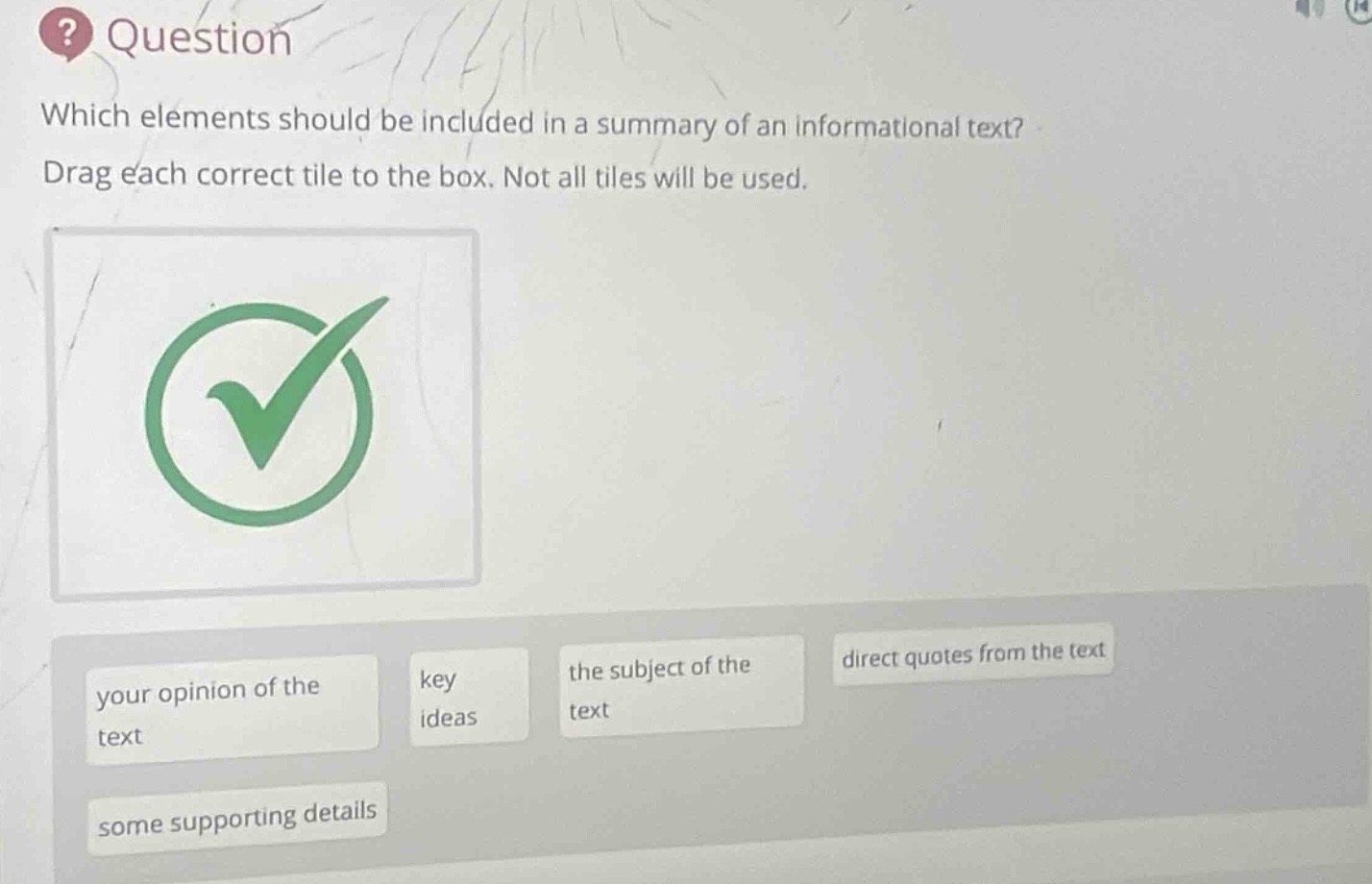 which elements should be included in a summary of an informational text? drag each correct tile to the box. not all tiles will be used. your opinion of the text key ideas the subject of the text direct quotes from the text some supporting details