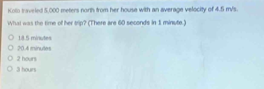 koto traveled 5,000 meters north from her house with an average velocity of 4.5 m/s. what was the time of her trip? (there are 60 seconds in 1 minute.)\no 18.5 minutes\no 20.4 minutes\no 2 hours\no 3 hours