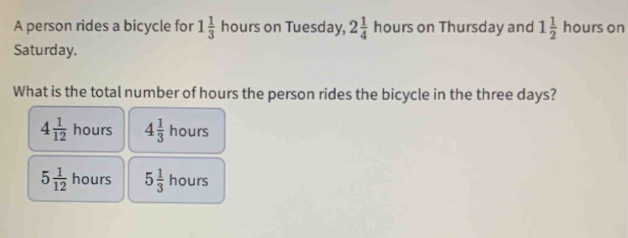 a person rides a bicycle for $1\frac{1}{3}$ hours on tuesday, $2\frac{1}{4}$ hours on thursday and $1\frac{1}{2}$ hours on saturday. what is the total number of hours the person rides the bicycle in the three days? $4\frac{1}{12}$ hours $4\frac{1}{3}$ hours $5\frac{1}{12}$ hours $5\frac{1}{3}$ hours