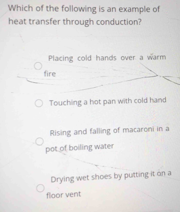 which of the following is an example of heat transfer through conduction?\nplacing cold hands over a warm fire\ntouching a hot pan with cold hand\nrising and falling of macaroni in a pot of boiling water\ndrying wet shoes by putting it on a floor vent