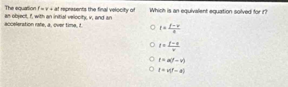 the equation $f = v+at$ represents the final velocity of an object, $f$, with an initial velocity, $v$, and an acceleration rate, $a$, over time, $t$. which is an equivalent equation solved for $t$? $t=\frac{f - v}{a}$ $t=\frac{f - a}{v}$ $t = a(f - v)$ $t = v(f - a)$