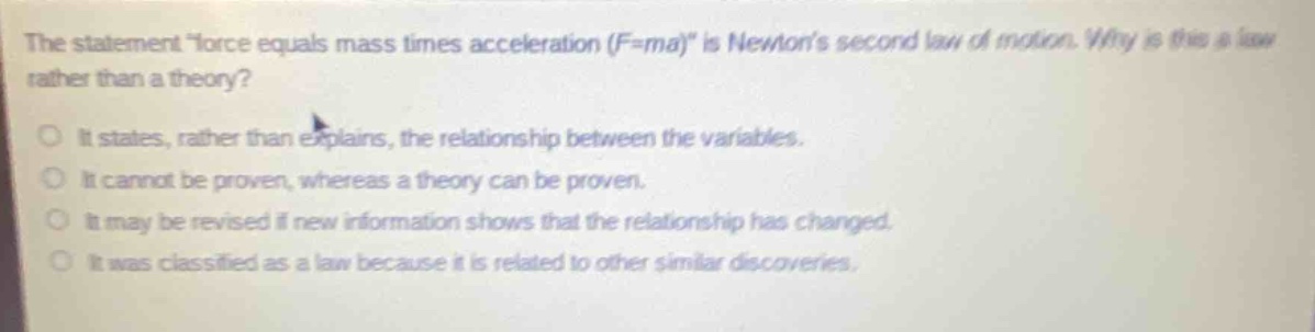 the statement \force equals mass times acceleration (f = ma)\ is newtons second law of motion. why is this a law rather than a theory?\no it states, rather than explains, the relationship between the variables.\no it cannot be proven, whereas a theory can be proven.\no it may be revised if new information shows that the relationship has changed.\no it was classified as a law because it is related to other similar discoveries.